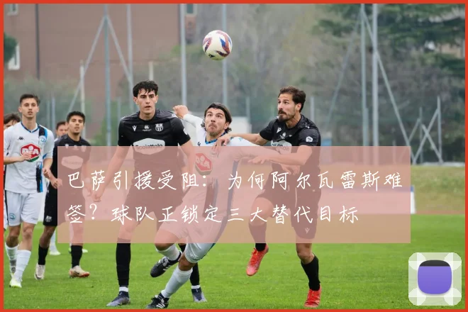 巴萨引援受阻:为何阿尔瓦雷斯难签?球队正锁定三大替代目标
