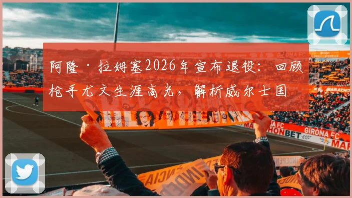 阿隆·拉姆塞2026年宣布退役:回顾枪手尤文生涯高光,解析威尔士国脚未来去向