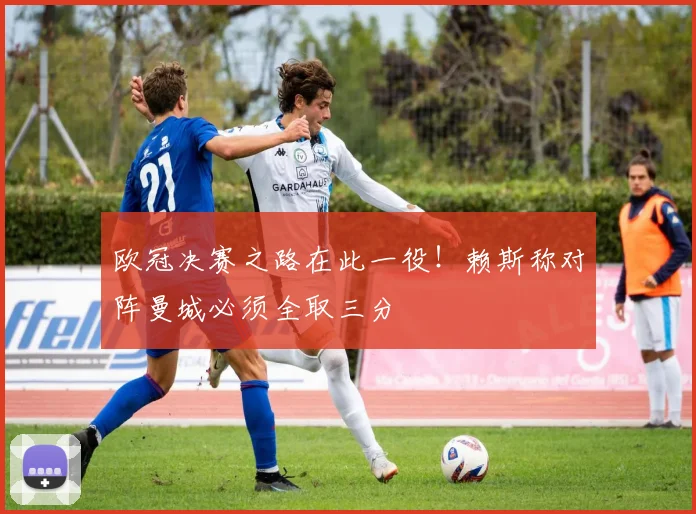 欧冠决赛之路在此一役！赖斯称对阵曼城必须全取三分