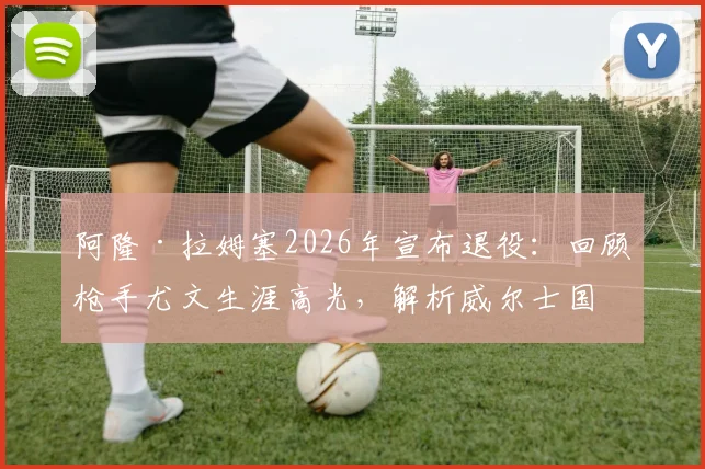 阿隆·拉姆塞2026年宣布退役：回顾枪手尤文生涯高光，解析威尔士国脚未来去向