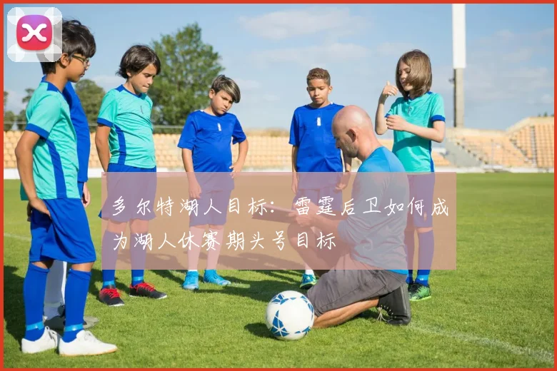 多尔特湖人目标:雷霆后卫如何成为湖人休赛期头号目标