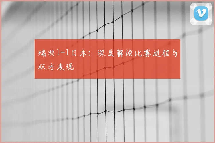 瑞典1-1日本：深度解读比赛进程与双方表现