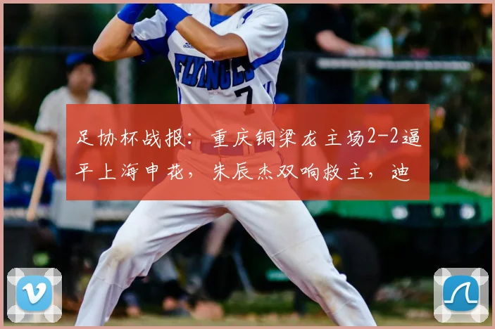 足协杯战报:重庆铜梁龙主场2-2逼平上海申花,朱辰杰双响救主,迪马塔首秀破门