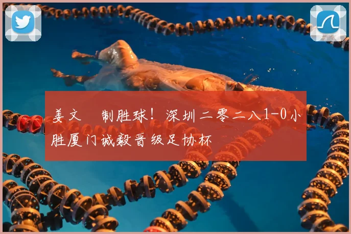 姜文璟制胜球!深圳二零二八1-0小胜厦门诚毅晋级足协杯