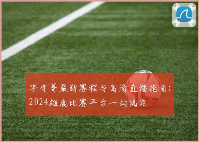字母哥最新赛程与高清直播指南：2024雄鹿比赛平台一站搞定