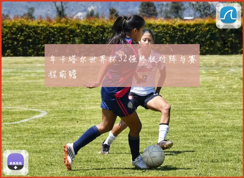 年卡塔尔世界杯32强终极对阵与赛程前瞻