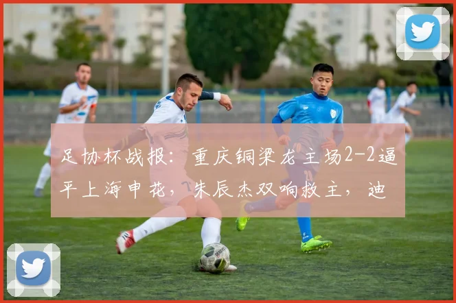 足协杯战报：重庆铜梁龙主场2-2逼平上海申花，朱辰杰双响救主，迪马塔首秀破门