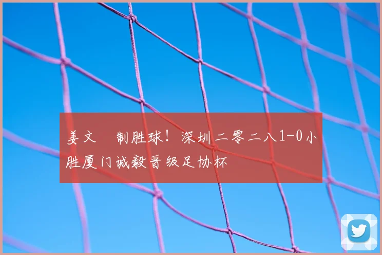 姜文璟制胜球！深圳二零二八1-0小胜厦门诚毅晋级足协杯